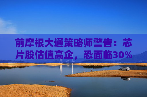 前摩根大通策略师警告：芯片股估值高企，恐面临30%下跌空间