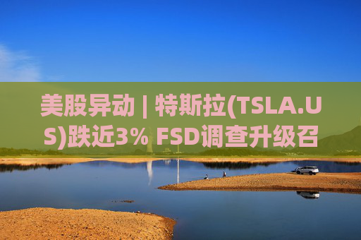 美股异动 | 特斯拉(TSLA.US)跌近3% FSD调查升级召回风险上升