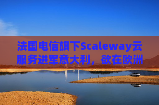 法国电信旗下Scaleway云服务进军意大利，欲在欧洲与美国云巨头抗衡