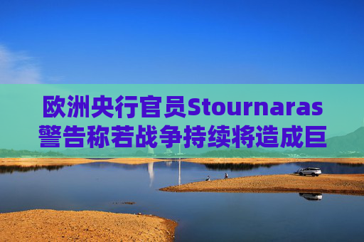 欧洲央行官员Stournaras警告称若战争持续将造成巨大影响