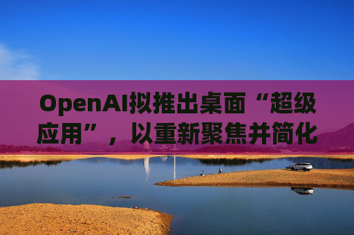 OpenAI拟推出桌面“超级应用”，以重新聚焦并简化用户体验