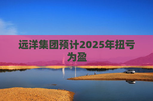 远洋集团预计2025年扭亏为盈