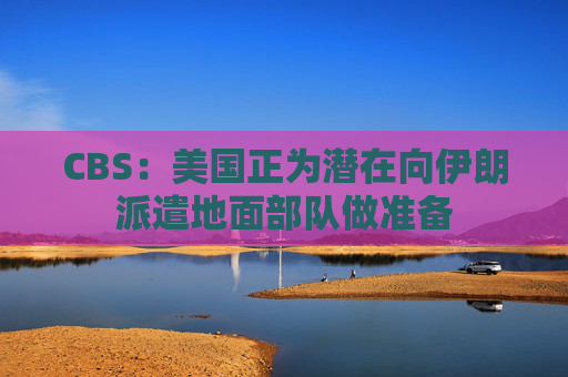 CBS：美国正为潜在向伊朗派遣地面部队做准备