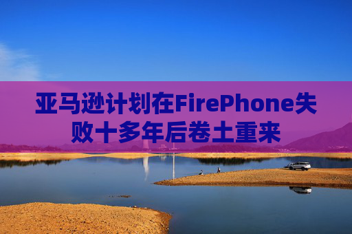 亚马逊计划在FirePhone失败十多年后卷土重来