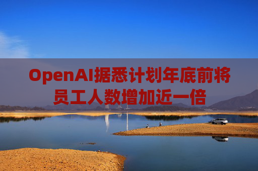 OpenAI据悉计划年底前将员工人数增加近一倍