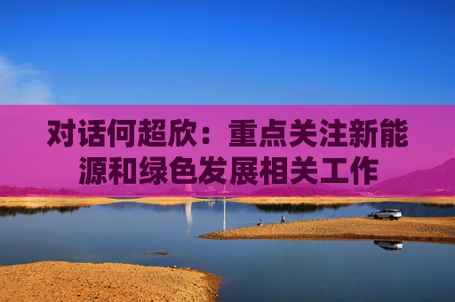 对话何超欣：重点关注新能源和绿色发展相关工作