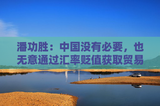 潘功胜：中国没有必要，也无意通过汇率贬值获取贸易竞争优势