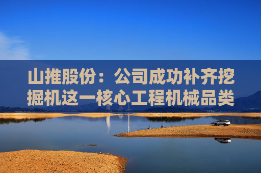 山推股份：公司成功补齐挖掘机这一核心工程机械品类，实现挖掘机销量、销售收入稳步增长