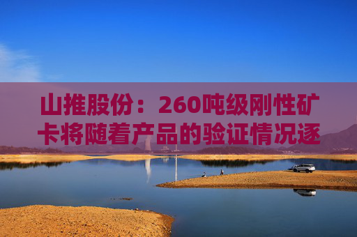 山推股份：260吨级刚性矿卡将随着产品的验证情况逐步推向市场