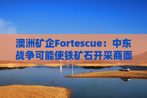 澳洲矿企Fortescue：中东战争可能使铁矿石开采商面临数十亿美元额外燃料成本