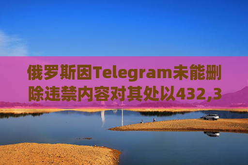 俄罗斯因Telegram未能删除违禁内容对其处以432,366美元罚款