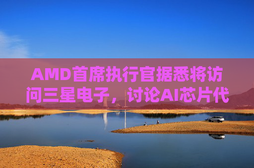 AMD首席执行官据悉将访问三星电子，讨论AI芯片代工合作