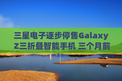 三星电子逐步停售Galaxy Z三折叠智能手机 三个月前刚上市