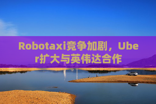 Robotaxi竞争加剧，Uber扩大与英伟达合作