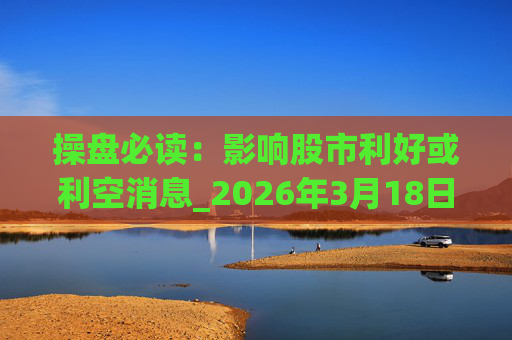 操盘必读：影响股市利好或利空消息_2026年3月18日_财经新闻