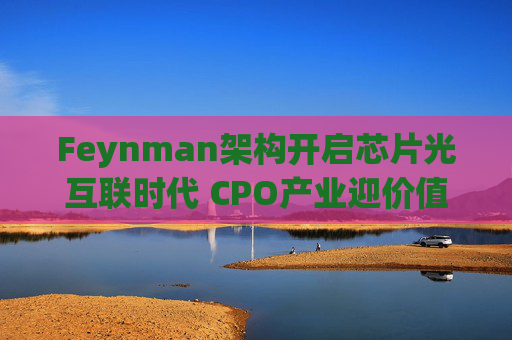 Feynman架构开启芯片光互联时代 CPO产业迎价值重估