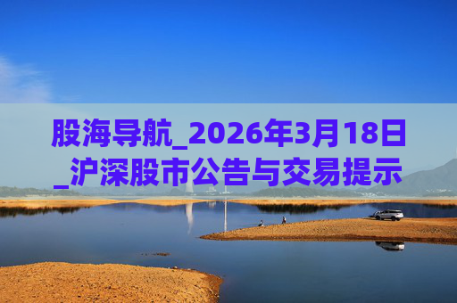 股海导航_2026年3月18日_沪深股市公告与交易提示