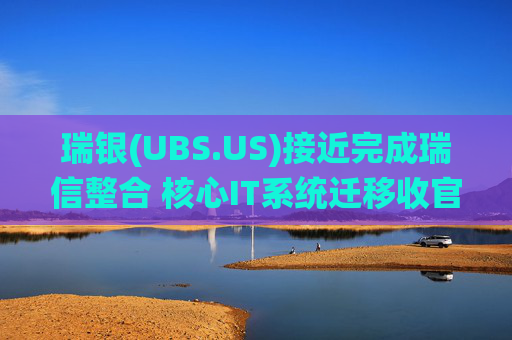 瑞银(UBS.US)接近完成瑞信整合 核心IT系统迁移收官