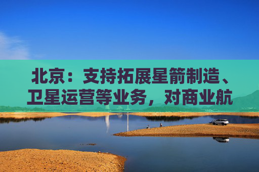 北京：支持拓展星箭制造、卫星运营等业务，对商业航天投保企业按有关政策给予保费补贴