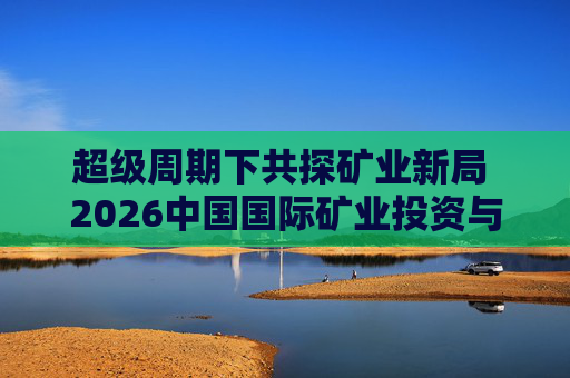 超级周期下共探矿业新局 2026中国国际矿业投资与发展高峰会议下月启幕