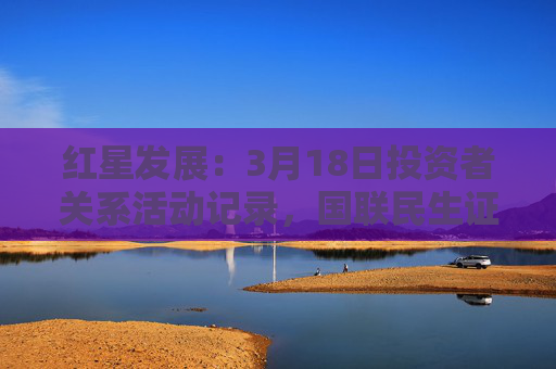 红星发展：3月18日投资者关系活动记录，国联民生证券股份有限公司参与
