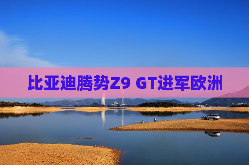比亚迪腾势Z9 GT进军欧洲