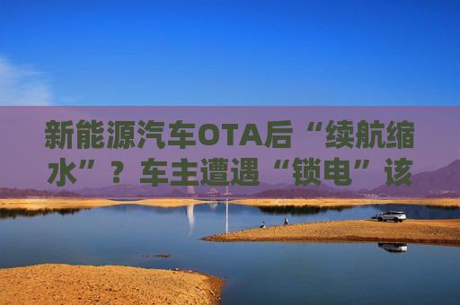 新能源汽车OTA后“续航缩水”？车主遭遇“锁电”该如何维权