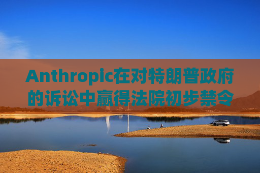 Anthropic在对特朗普政府的诉讼中赢得法院初步禁令