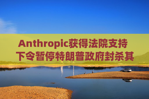 Anthropic获得法院支持 下令暂停特朗普政府封杀其AI工具的计划