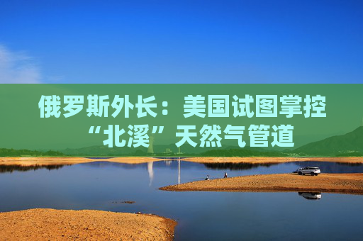 俄罗斯外长：美国试图掌控“北溪”天然气管道