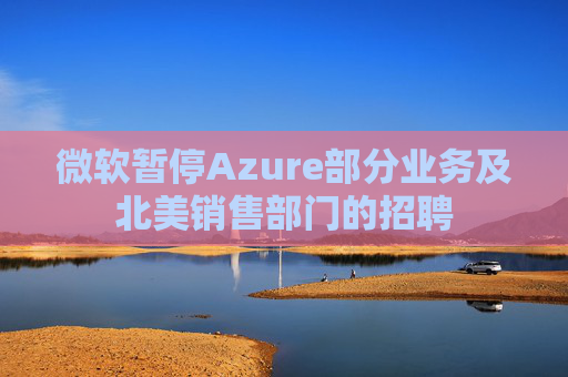 微软暂停Azure部分业务及北美销售部门的招聘