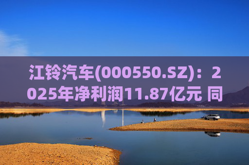江铃汽车(000550.SZ)：2025年净利润11.87亿元 同比下降22.75%