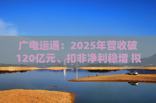 广电运通：2025年营收破120亿元、扣非净利稳增 拟10派2元