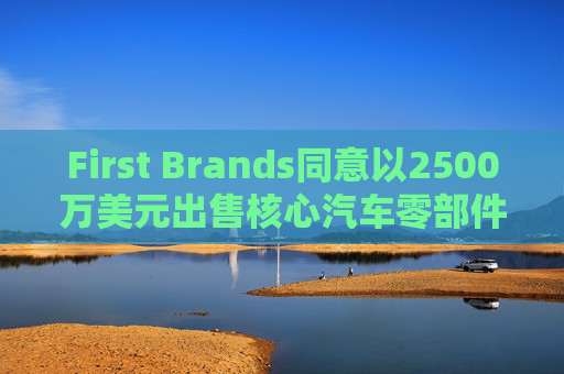 First Brands同意以2500万美元出售核心汽车零部件品牌