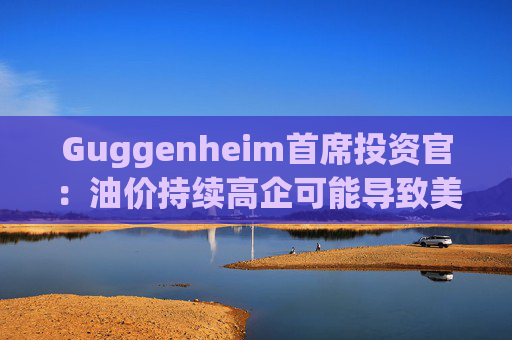 Guggenheim首席投资官：油价持续高企可能导致美国股市下跌10%