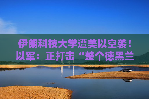 伊朗科技大学遭美以空袭！以军：正打击“整个德黑兰”的伊朗政权目标
