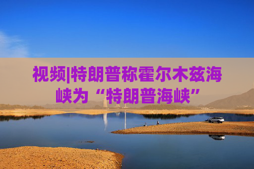 视频|特朗普称霍尔木兹海峡为“特朗普海峡”