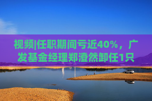 视频|任职期间亏近40%，广发基金经理郑澄然卸任1只基金