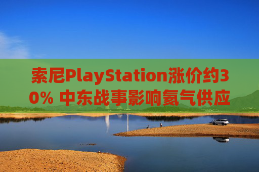 索尼PlayStation涨价约30% 中东战事影响氦气供应或是因素之一