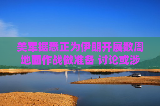 美军据悉正为伊朗开展数周地面作战做准备 讨论或涉及占领哈尔克岛