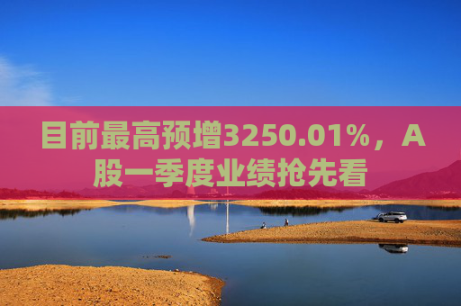 目前最高预增3250.01%，A股一季度业绩抢先看