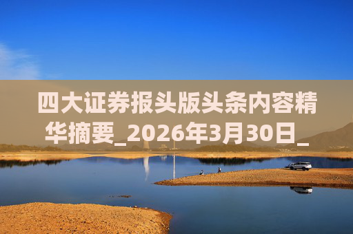 四大证券报头版头条内容精华摘要_2026年3月30日_财经新闻