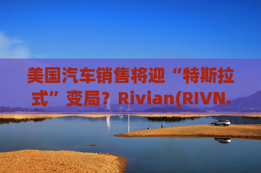 美国汽车销售将迎“特斯拉式”变局？Rivian(RIVN.US)赢得华盛顿州直销权 挑战传统特许经营法根基