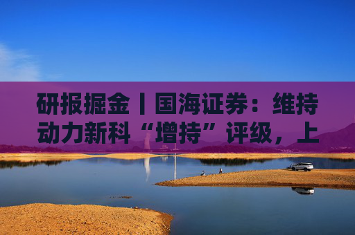 研报掘金丨国海证券：维持动力新科“增持”评级，上汽红岩出表财务表现显著改善