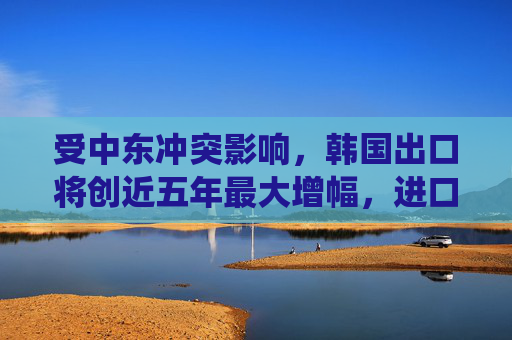 受中东冲突影响，韩国出口将创近五年最大增幅，进口亦同步走高