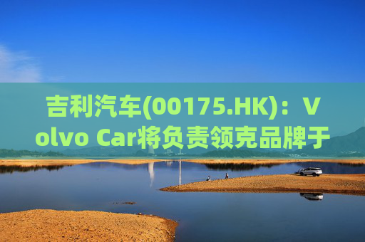 吉利汽车(00175.HK)：Volvo Car将负责领克品牌于欧洲地区区域营运事宜