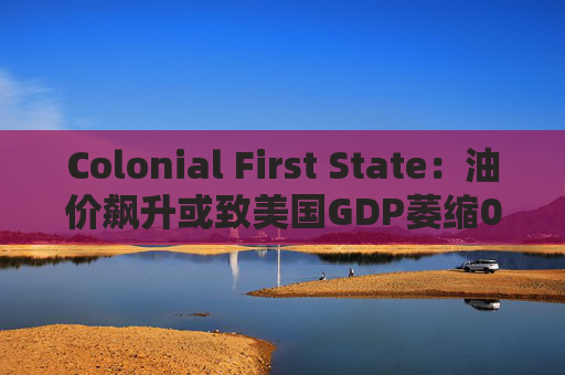 Colonial First State：油价飙升或致美国GDP萎缩0.5%