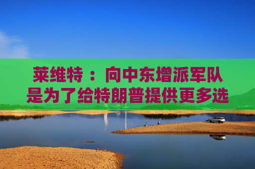 莱维特 ：向中东增派军队是为了给特朗普提供更多选择