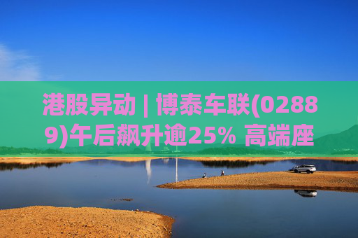 港股异动 | 博泰车联(02889)午后飙升逾25% 高端座舱持续放量 公司全年收入同比增超37%