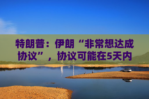 特朗普：伊朗“非常想达成协议”，协议可能在5天内甚至更快达成！伊外交部：他的表态旨在降低能源价格，并争取实施军事计划的时间